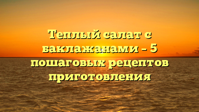 Теплый салат с баклажанами – 5 пошаговых рецептов приготовления