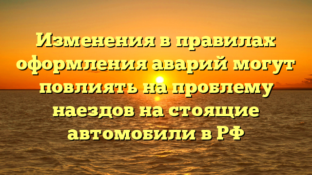 Изменения в правилах оформления аварий могут повлиять на проблему наездов на стоящие автомобили в РФ