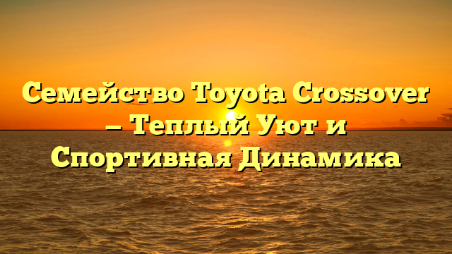 Семейство Toyota Crossover — Теплый Уют и Спортивная Динамика
