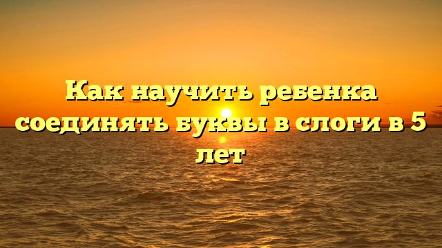 Как научить ребенка соединять буквы в слоги в 5 лет