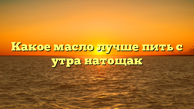 Какое масло лучше пить с утра натощак