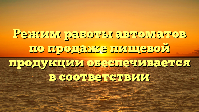 Режим работы автоматов по продаже пищевой продукции обеспечивается в соответствии