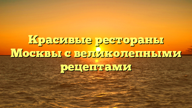 Красивые рестораны Москвы с великолепными рецептами